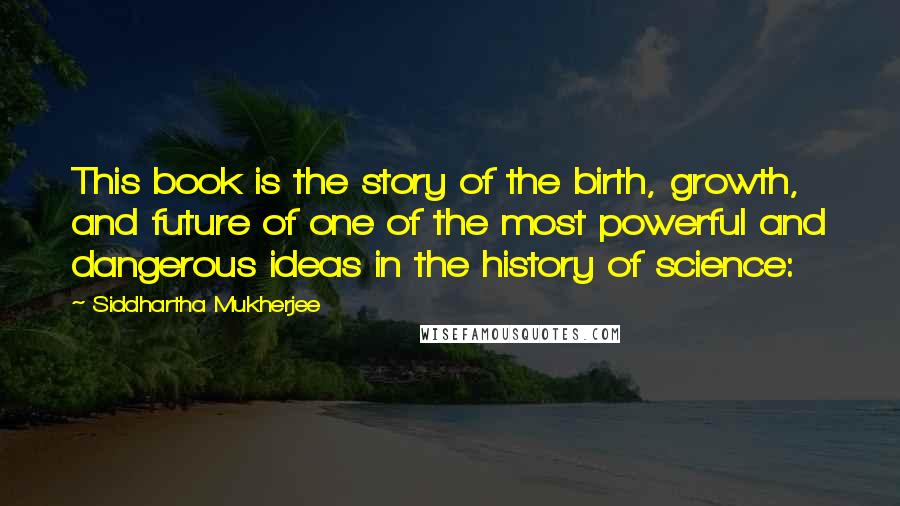 Siddhartha Mukherjee Quotes: This book is the story of the birth, growth, and future of one of the most powerful and dangerous ideas in the history of science: