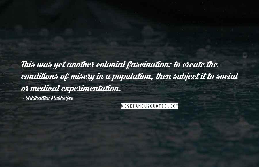 Siddhartha Mukherjee Quotes: This was yet another colonial fascination: to create the conditions of misery in a population, then subject it to social or medical experimentation.