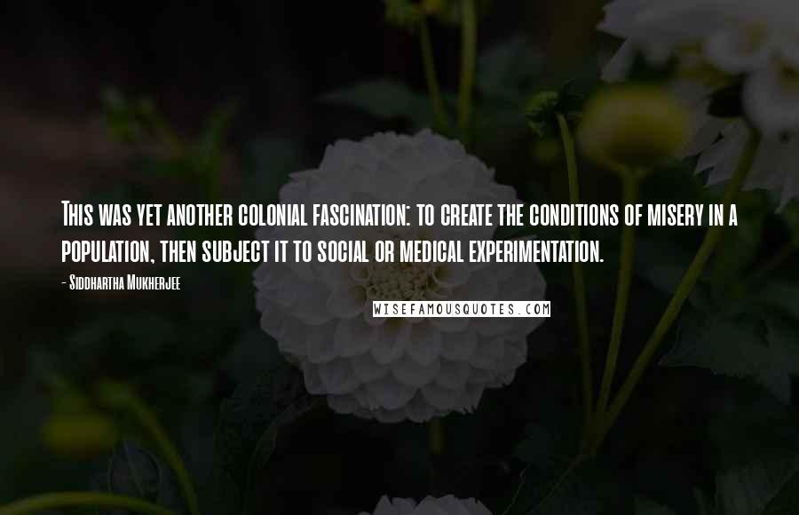 Siddhartha Mukherjee Quotes: This was yet another colonial fascination: to create the conditions of misery in a population, then subject it to social or medical experimentation.