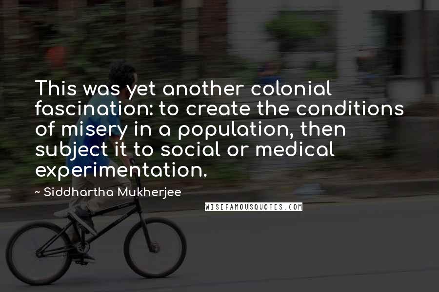 Siddhartha Mukherjee Quotes: This was yet another colonial fascination: to create the conditions of misery in a population, then subject it to social or medical experimentation.