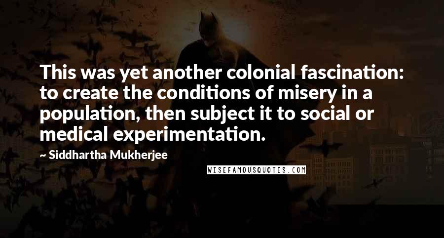 Siddhartha Mukherjee Quotes: This was yet another colonial fascination: to create the conditions of misery in a population, then subject it to social or medical experimentation.