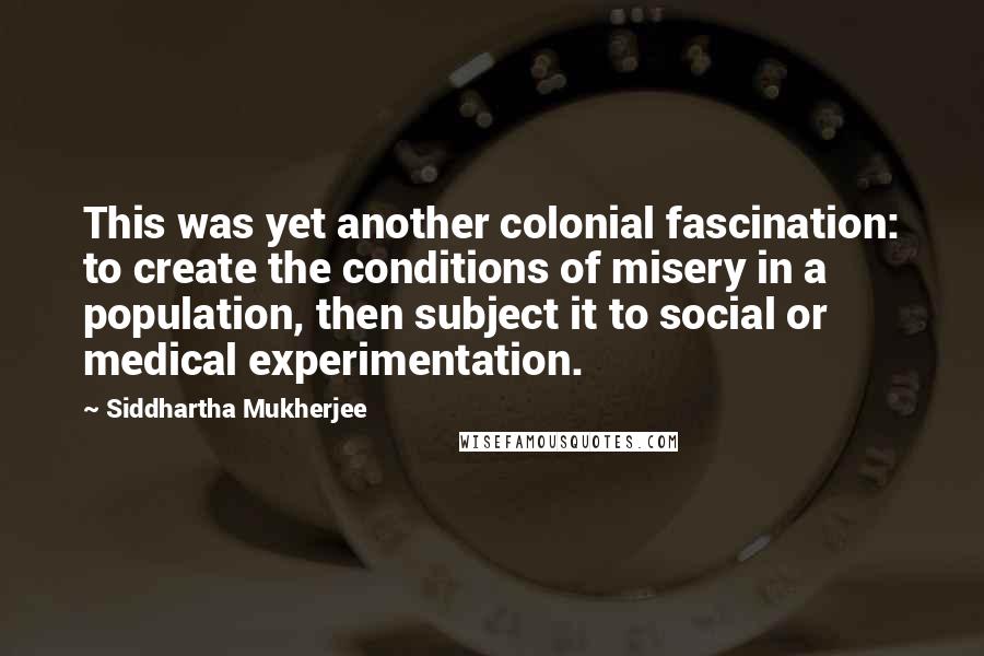 Siddhartha Mukherjee Quotes: This was yet another colonial fascination: to create the conditions of misery in a population, then subject it to social or medical experimentation.