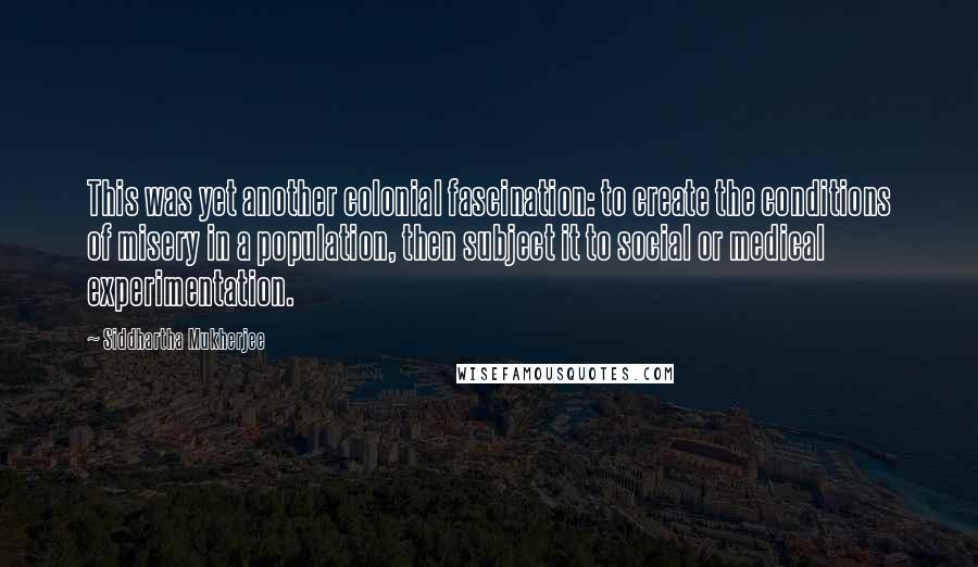 Siddhartha Mukherjee Quotes: This was yet another colonial fascination: to create the conditions of misery in a population, then subject it to social or medical experimentation.