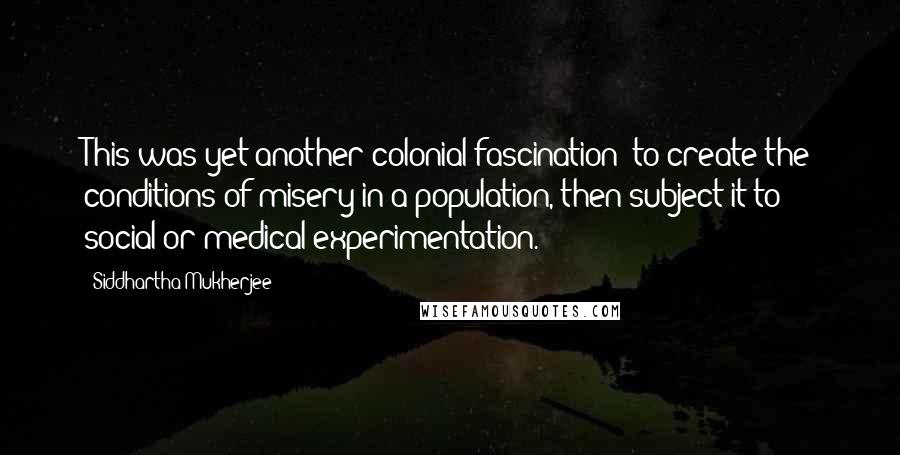 Siddhartha Mukherjee Quotes: This was yet another colonial fascination: to create the conditions of misery in a population, then subject it to social or medical experimentation.