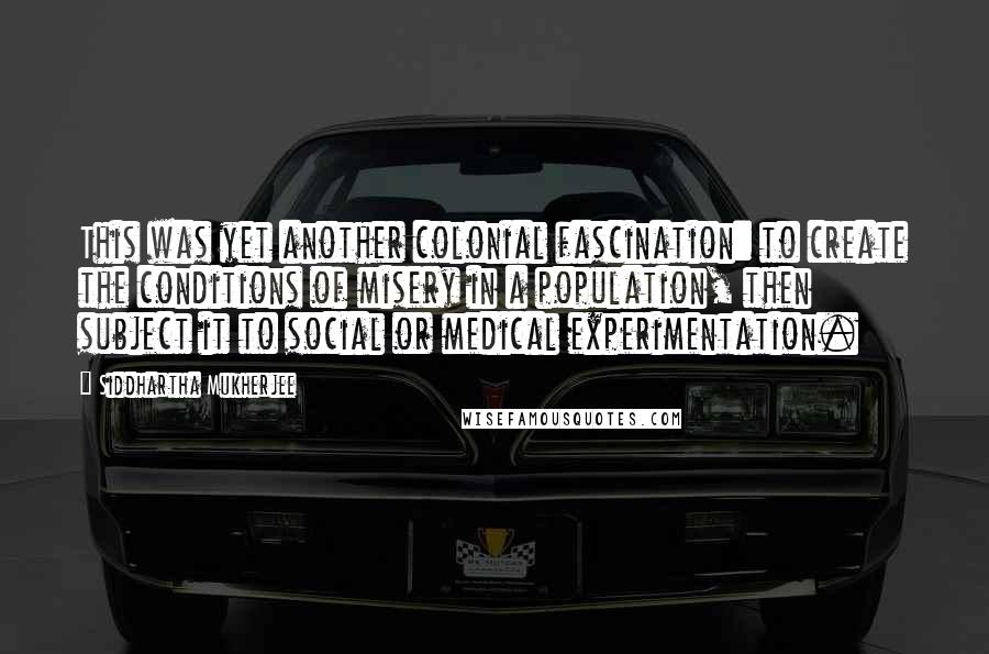 Siddhartha Mukherjee Quotes: This was yet another colonial fascination: to create the conditions of misery in a population, then subject it to social or medical experimentation.