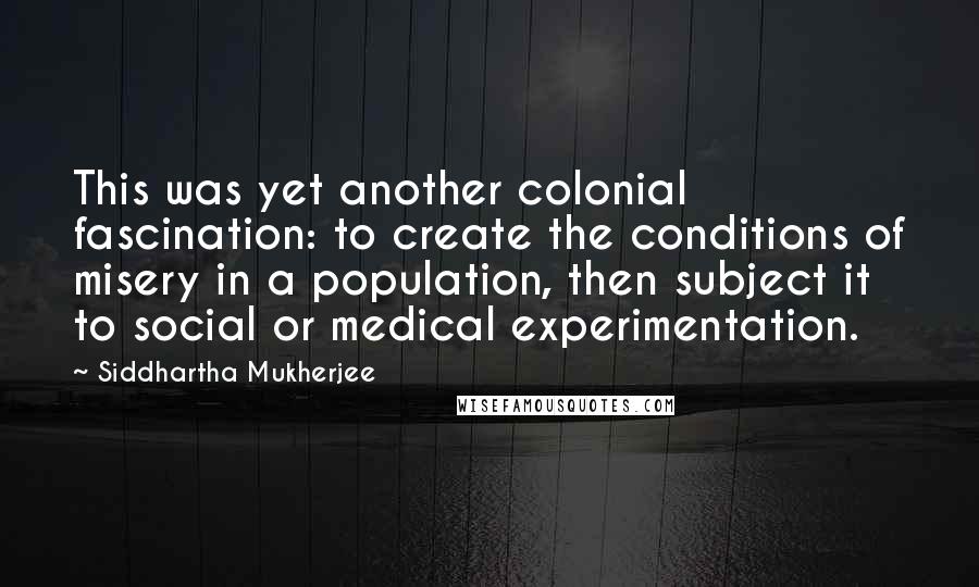 Siddhartha Mukherjee Quotes: This was yet another colonial fascination: to create the conditions of misery in a population, then subject it to social or medical experimentation.