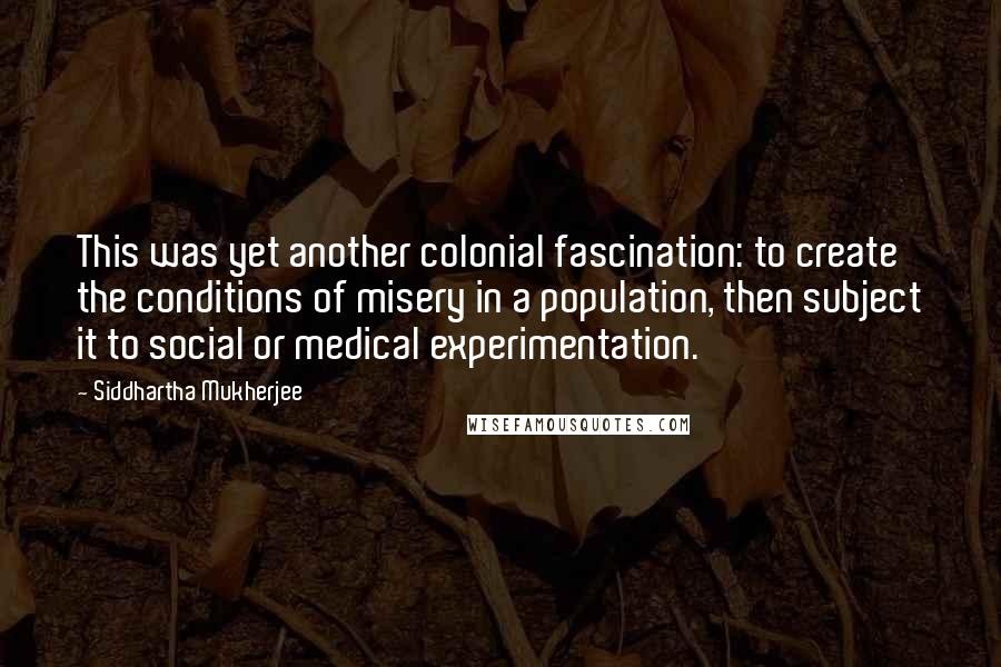 Siddhartha Mukherjee Quotes: This was yet another colonial fascination: to create the conditions of misery in a population, then subject it to social or medical experimentation.