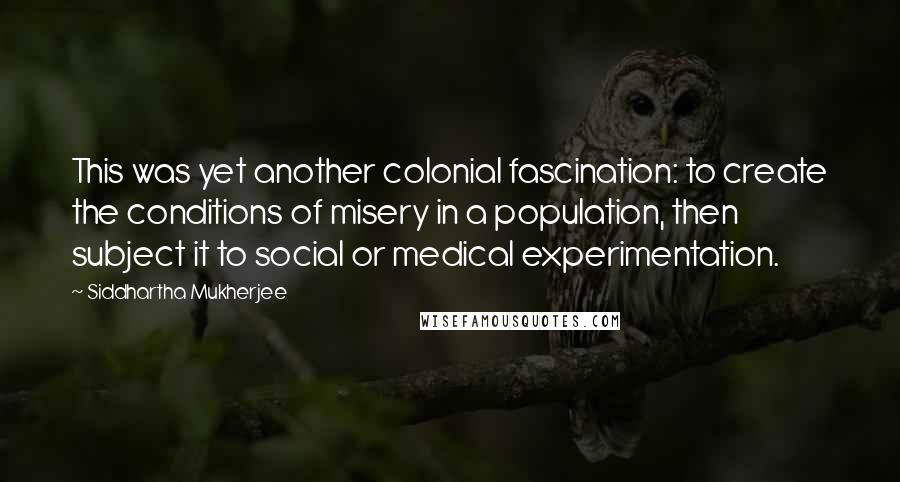 Siddhartha Mukherjee Quotes: This was yet another colonial fascination: to create the conditions of misery in a population, then subject it to social or medical experimentation.