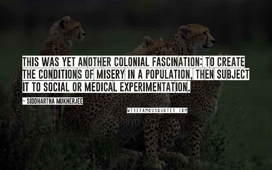 Siddhartha Mukherjee Quotes: This was yet another colonial fascination: to create the conditions of misery in a population, then subject it to social or medical experimentation.