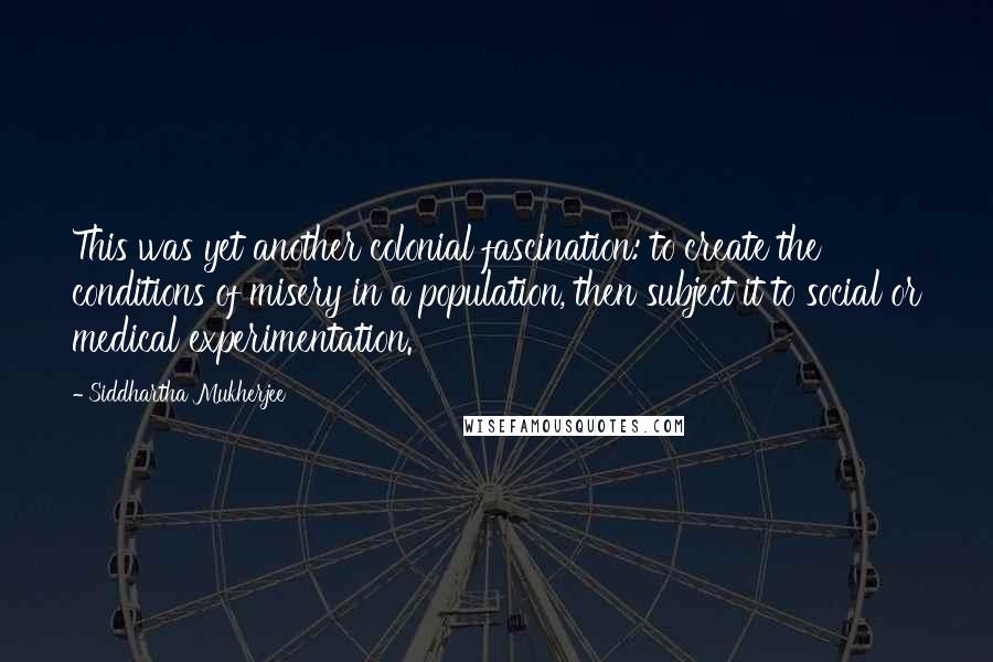 Siddhartha Mukherjee Quotes: This was yet another colonial fascination: to create the conditions of misery in a population, then subject it to social or medical experimentation.