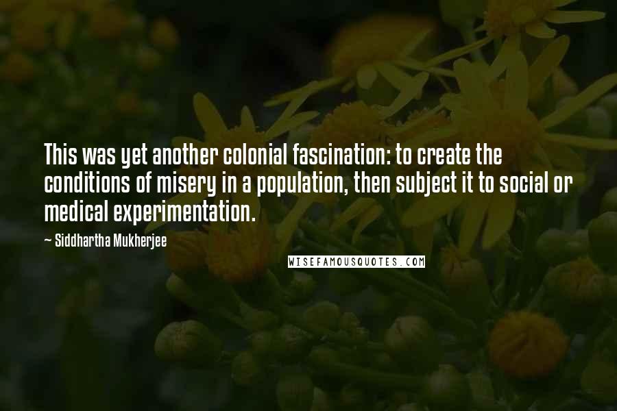 Siddhartha Mukherjee Quotes: This was yet another colonial fascination: to create the conditions of misery in a population, then subject it to social or medical experimentation.