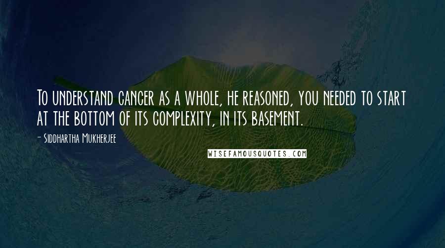 Siddhartha Mukherjee Quotes: To understand cancer as a whole, he reasoned, you needed to start at the bottom of its complexity, in its basement.