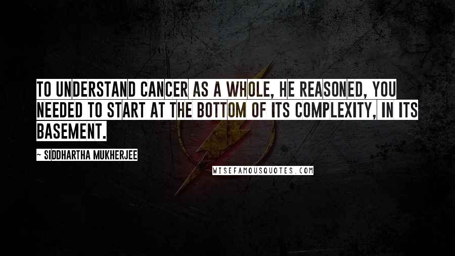 Siddhartha Mukherjee Quotes: To understand cancer as a whole, he reasoned, you needed to start at the bottom of its complexity, in its basement.