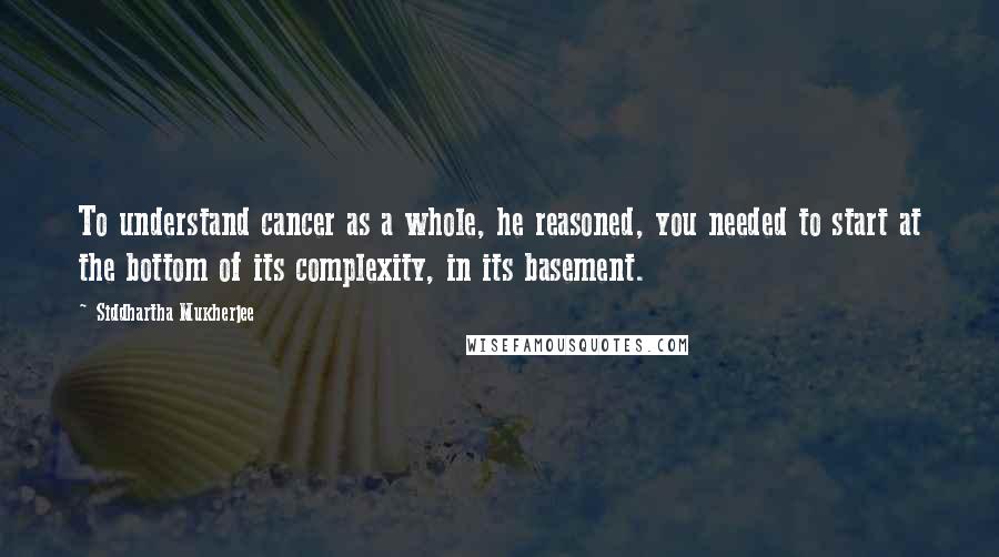 Siddhartha Mukherjee Quotes: To understand cancer as a whole, he reasoned, you needed to start at the bottom of its complexity, in its basement.