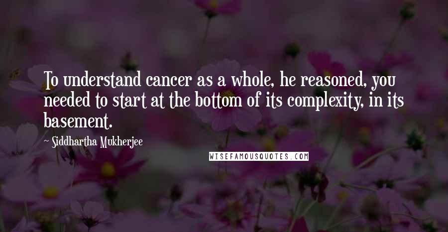 Siddhartha Mukherjee Quotes: To understand cancer as a whole, he reasoned, you needed to start at the bottom of its complexity, in its basement.