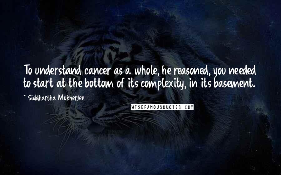 Siddhartha Mukherjee Quotes: To understand cancer as a whole, he reasoned, you needed to start at the bottom of its complexity, in its basement.