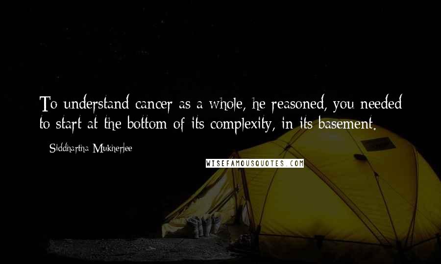 Siddhartha Mukherjee Quotes: To understand cancer as a whole, he reasoned, you needed to start at the bottom of its complexity, in its basement.