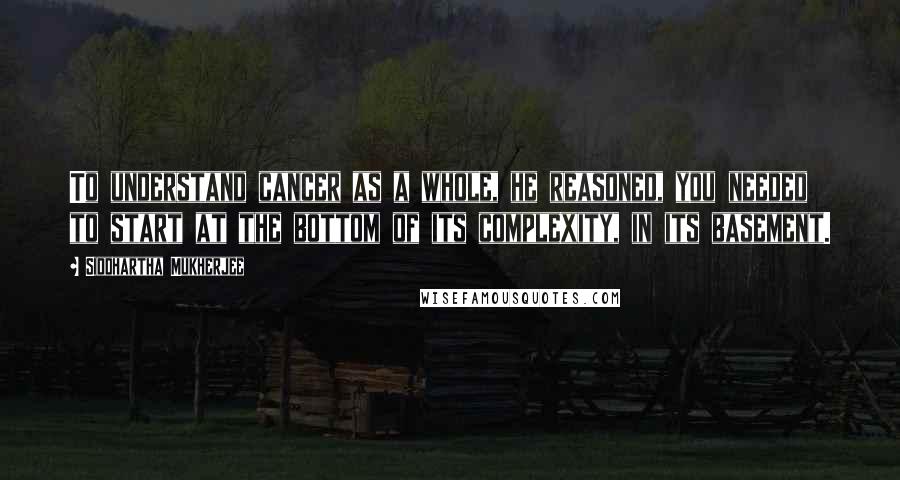 Siddhartha Mukherjee Quotes: To understand cancer as a whole, he reasoned, you needed to start at the bottom of its complexity, in its basement.