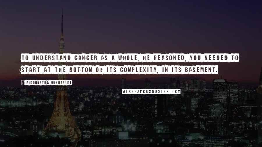 Siddhartha Mukherjee Quotes: To understand cancer as a whole, he reasoned, you needed to start at the bottom of its complexity, in its basement.
