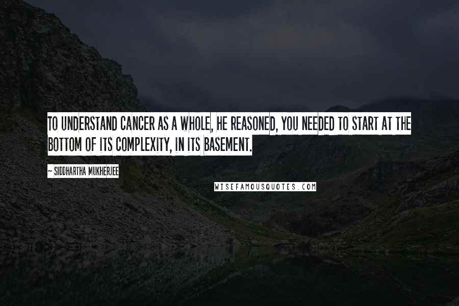 Siddhartha Mukherjee Quotes: To understand cancer as a whole, he reasoned, you needed to start at the bottom of its complexity, in its basement.