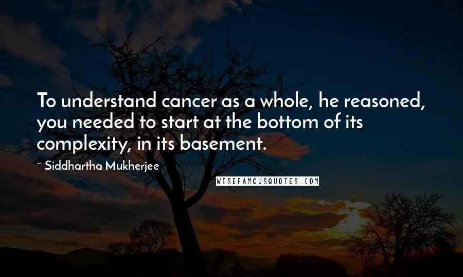 Siddhartha Mukherjee Quotes: To understand cancer as a whole, he reasoned, you needed to start at the bottom of its complexity, in its basement.