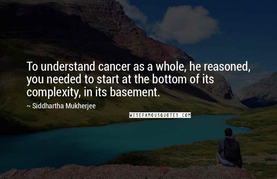 Siddhartha Mukherjee Quotes: To understand cancer as a whole, he reasoned, you needed to start at the bottom of its complexity, in its basement.