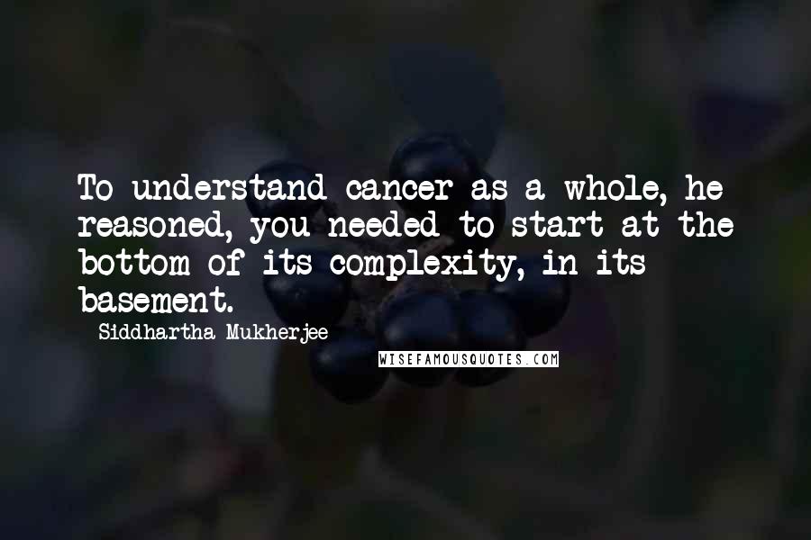 Siddhartha Mukherjee Quotes: To understand cancer as a whole, he reasoned, you needed to start at the bottom of its complexity, in its basement.