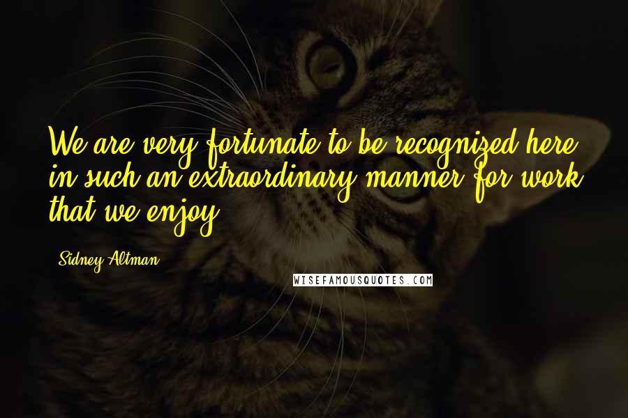 Sidney Altman Quotes: We are very fortunate to be recognized here in such an extraordinary manner for work that we enjoy.