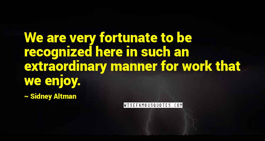 Sidney Altman Quotes: We are very fortunate to be recognized here in such an extraordinary manner for work that we enjoy.