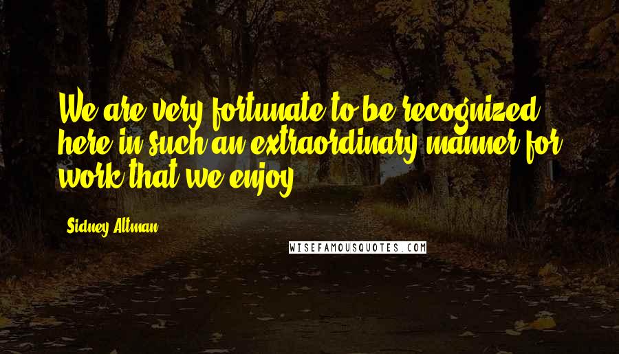 Sidney Altman Quotes: We are very fortunate to be recognized here in such an extraordinary manner for work that we enjoy.