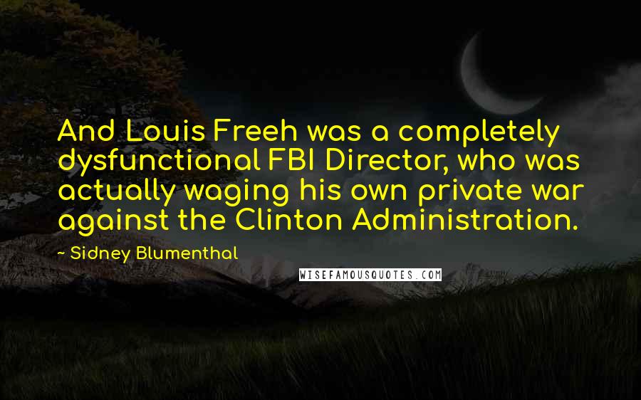 Sidney Blumenthal Quotes: And Louis Freeh was a completely dysfunctional FBI Director, who was actually waging his own private war against the Clinton Administration.