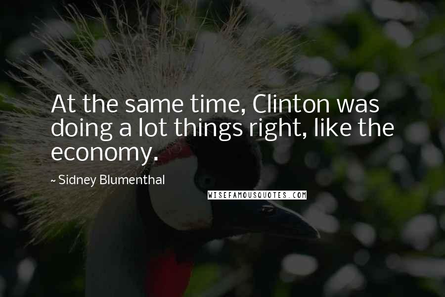 Sidney Blumenthal Quotes: At the same time, Clinton was doing a lot things right, like the economy.