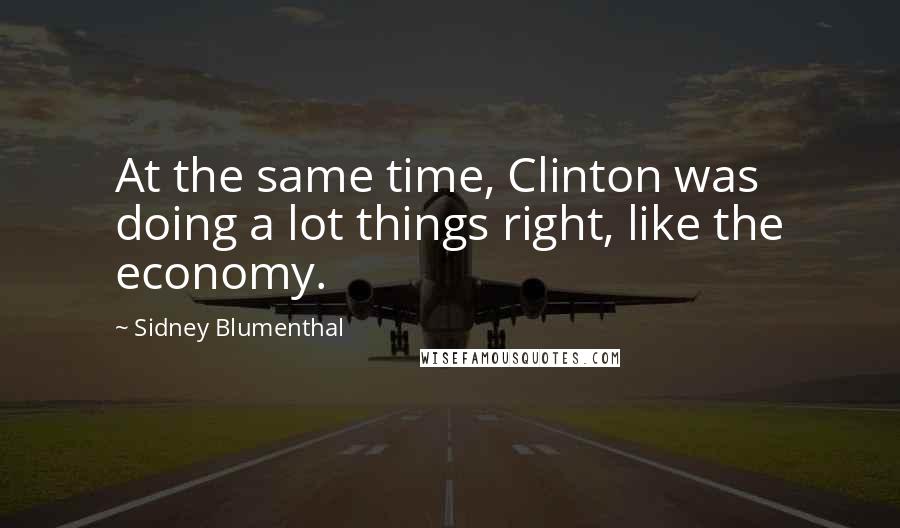 Sidney Blumenthal Quotes: At the same time, Clinton was doing a lot things right, like the economy.