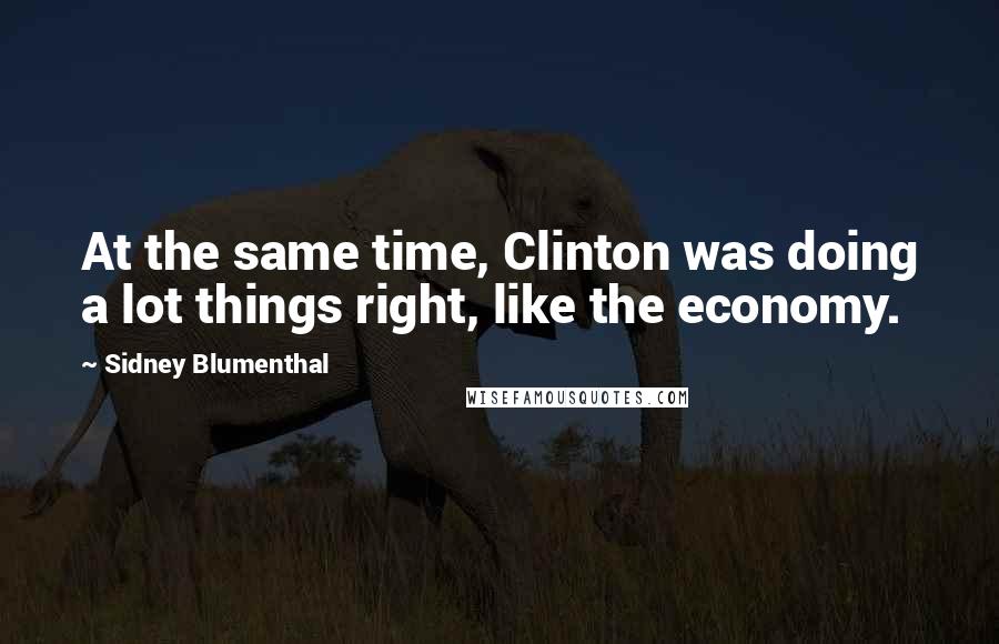 Sidney Blumenthal Quotes: At the same time, Clinton was doing a lot things right, like the economy.