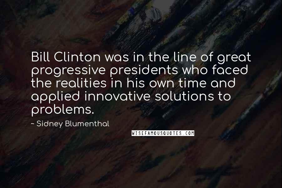 Sidney Blumenthal Quotes: Bill Clinton was in the line of great progressive presidents who faced the realities in his own time and applied innovative solutions to problems.