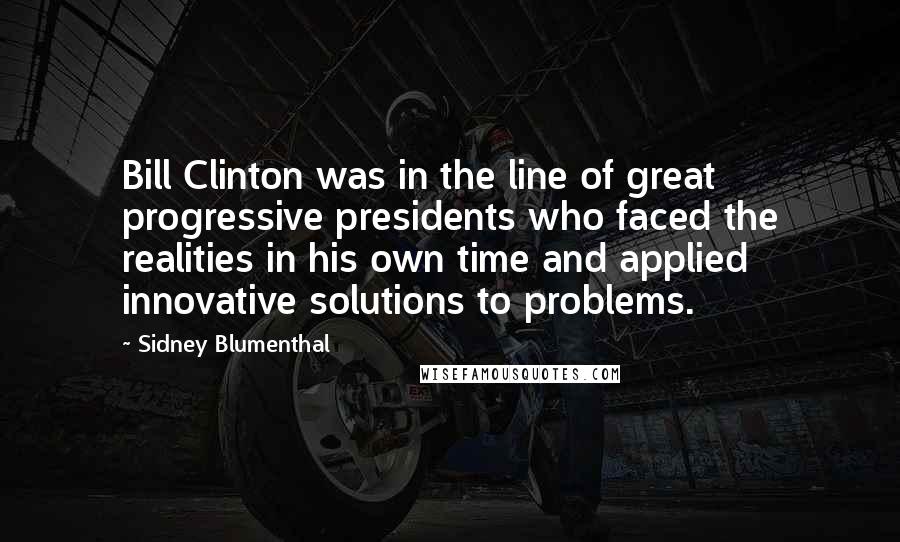 Sidney Blumenthal Quotes: Bill Clinton was in the line of great progressive presidents who faced the realities in his own time and applied innovative solutions to problems.