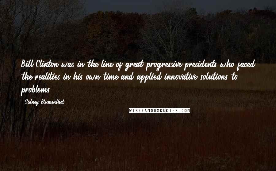 Sidney Blumenthal Quotes: Bill Clinton was in the line of great progressive presidents who faced the realities in his own time and applied innovative solutions to problems.