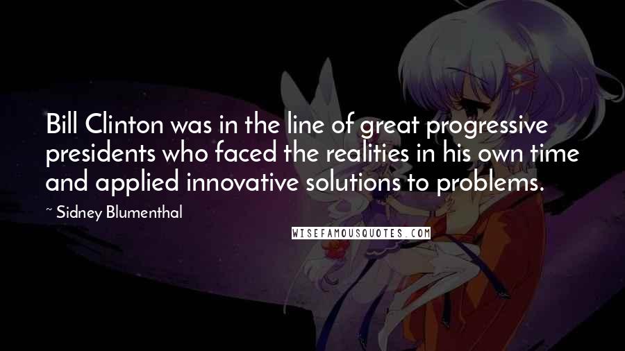 Sidney Blumenthal Quotes: Bill Clinton was in the line of great progressive presidents who faced the realities in his own time and applied innovative solutions to problems.