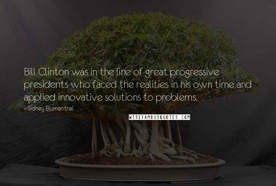 Sidney Blumenthal Quotes: Bill Clinton was in the line of great progressive presidents who faced the realities in his own time and applied innovative solutions to problems.