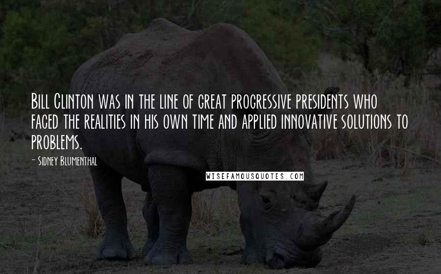 Sidney Blumenthal Quotes: Bill Clinton was in the line of great progressive presidents who faced the realities in his own time and applied innovative solutions to problems.