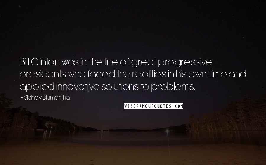 Sidney Blumenthal Quotes: Bill Clinton was in the line of great progressive presidents who faced the realities in his own time and applied innovative solutions to problems.