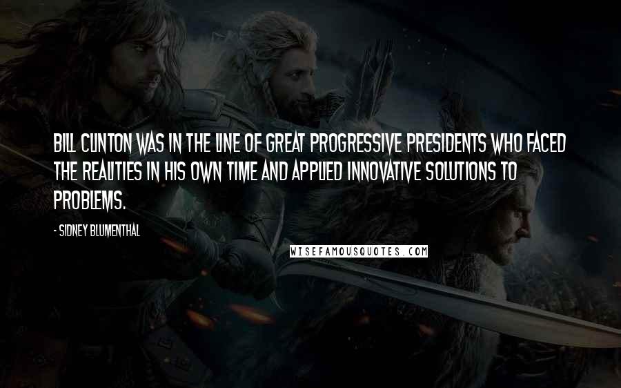 Sidney Blumenthal Quotes: Bill Clinton was in the line of great progressive presidents who faced the realities in his own time and applied innovative solutions to problems.