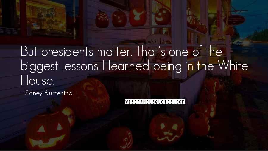 Sidney Blumenthal Quotes: But presidents matter. That's one of the biggest lessons I learned being in the White House.