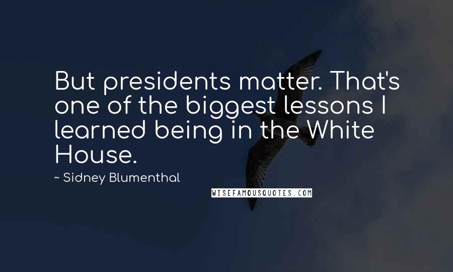 Sidney Blumenthal Quotes: But presidents matter. That's one of the biggest lessons I learned being in the White House.