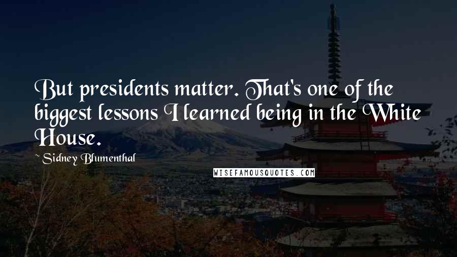 Sidney Blumenthal Quotes: But presidents matter. That's one of the biggest lessons I learned being in the White House.