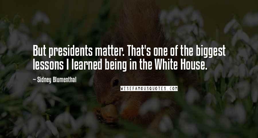 Sidney Blumenthal Quotes: But presidents matter. That's one of the biggest lessons I learned being in the White House.