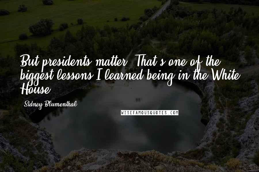 Sidney Blumenthal Quotes: But presidents matter. That's one of the biggest lessons I learned being in the White House.