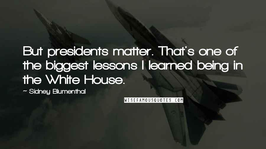 Sidney Blumenthal Quotes: But presidents matter. That's one of the biggest lessons I learned being in the White House.