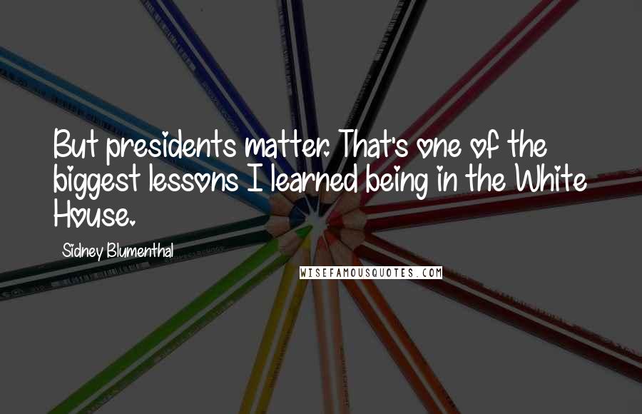 Sidney Blumenthal Quotes: But presidents matter. That's one of the biggest lessons I learned being in the White House.