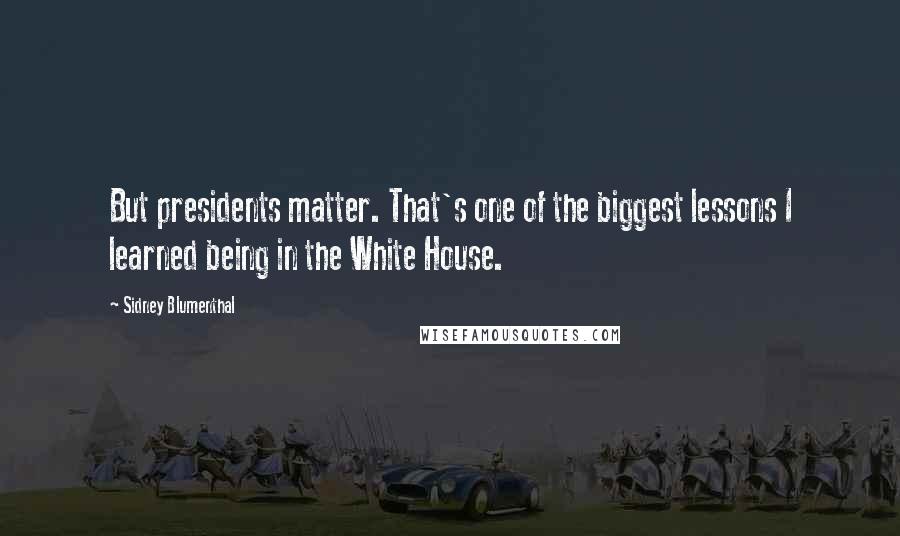 Sidney Blumenthal Quotes: But presidents matter. That's one of the biggest lessons I learned being in the White House.